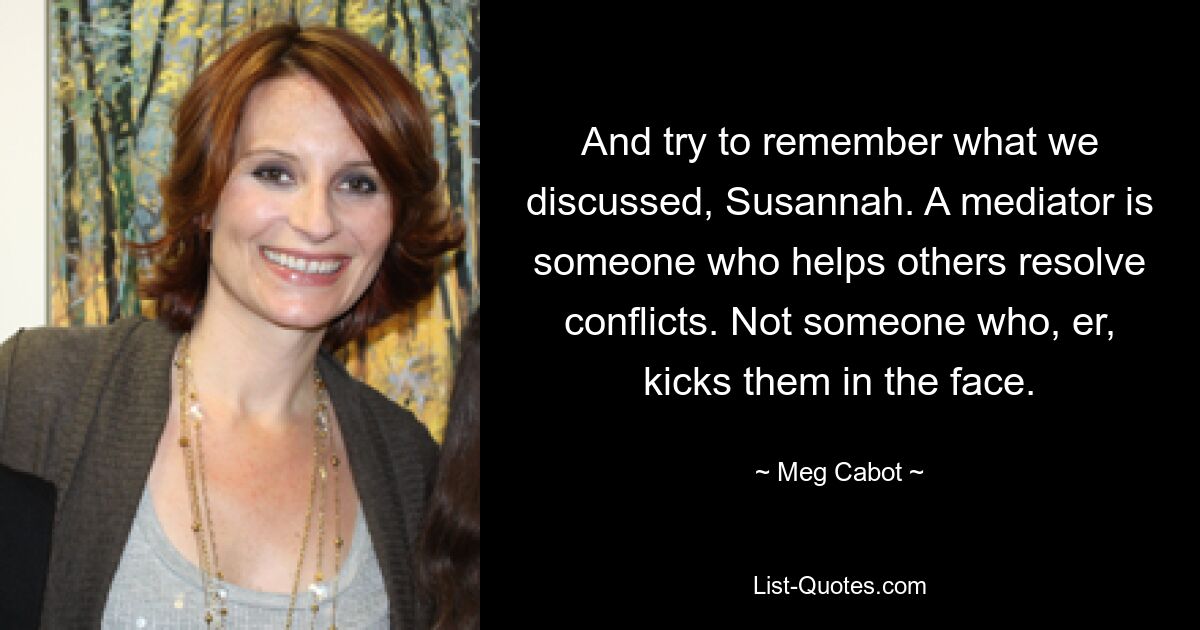 And try to remember what we discussed, Susannah. A mediator is someone who helps others resolve conflicts. Not someone who, er, kicks them in the face. — © Meg Cabot