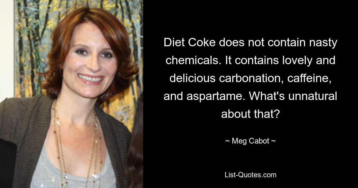 Diet Coke does not contain nasty chemicals. It contains lovely and delicious carbonation, caffeine, and aspartame. What's unnatural about that? — © Meg Cabot