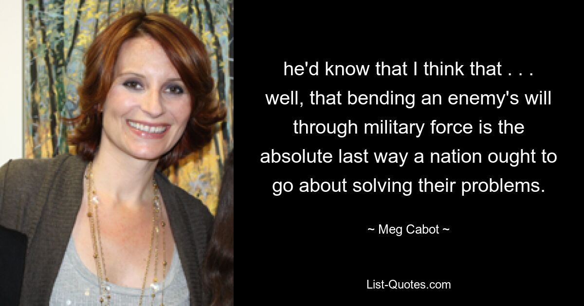 he'd know that I think that . . . well, that bending an enemy's will through military force is the absolute last way a nation ought to go about solving their problems. — © Meg Cabot