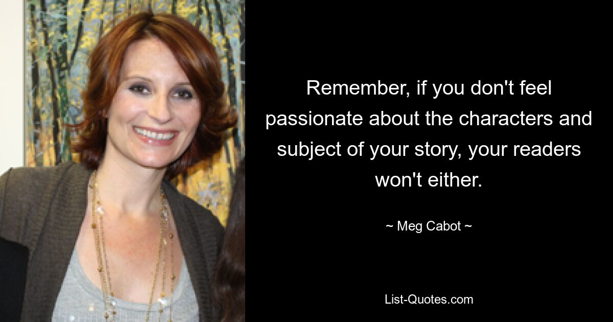 Remember, if you don't feel passionate about the characters and subject of your story, your readers won't either. — © Meg Cabot