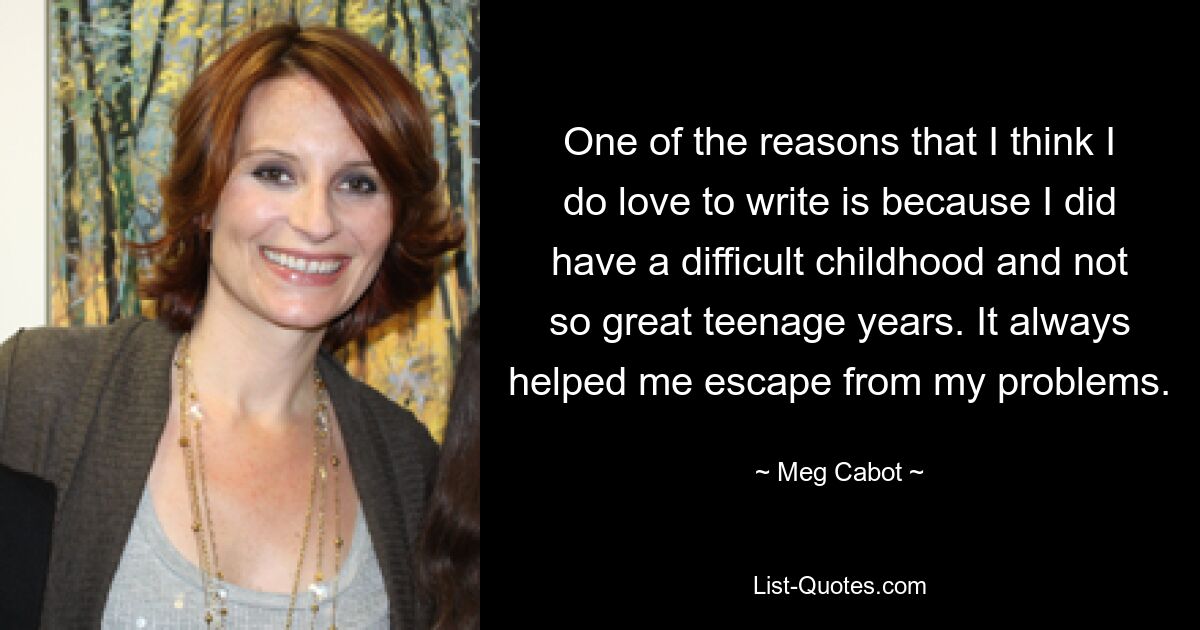 One of the reasons that I think I do love to write is because I did have a difficult childhood and not so great teenage years. It always helped me escape from my problems. — © Meg Cabot