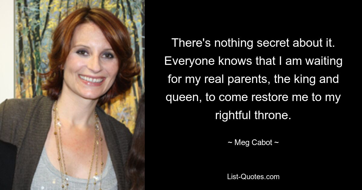 There's nothing secret about it. Everyone knows that I am waiting for my real parents, the king and queen, to come restore me to my rightful throne. — © Meg Cabot