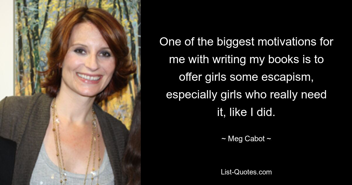 One of the biggest motivations for me with writing my books is to offer girls some escapism, especially girls who really need it, like I did. — © Meg Cabot