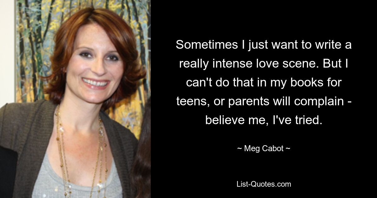 Sometimes I just want to write a really intense love scene. But I can't do that in my books for teens, or parents will complain - believe me, I've tried. — © Meg Cabot