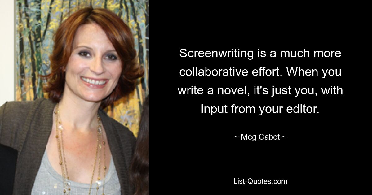 Screenwriting is a much more collaborative effort. When you write a novel, it's just you, with input from your editor. — © Meg Cabot