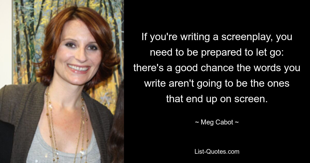 If you're writing a screenplay, you need to be prepared to let go: there's a good chance the words you write aren't going to be the ones that end up on screen. — © Meg Cabot