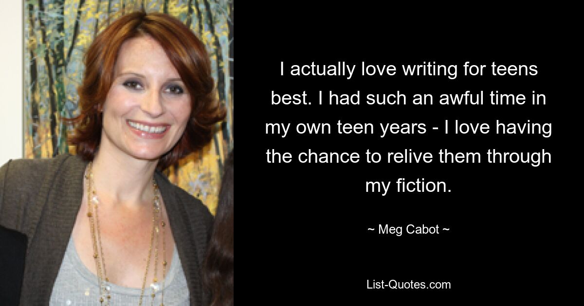 I actually love writing for teens best. I had such an awful time in my own teen years - I love having the chance to relive them through my fiction. — © Meg Cabot