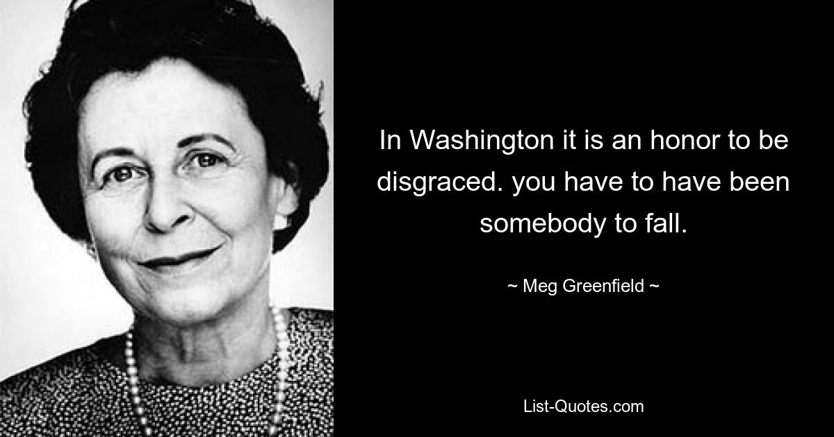 In Washington it is an honor to be disgraced. you have to have been somebody to fall. — © Meg Greenfield