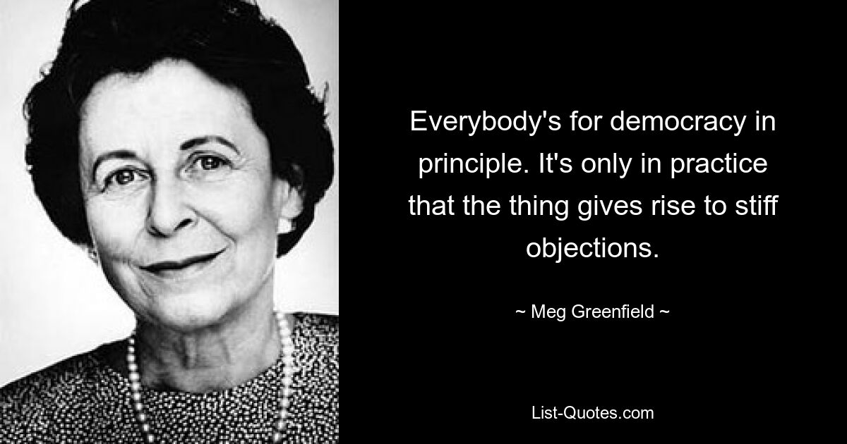 Everybody's for democracy in principle. It's only in practice that the thing gives rise to stiff objections. — © Meg Greenfield