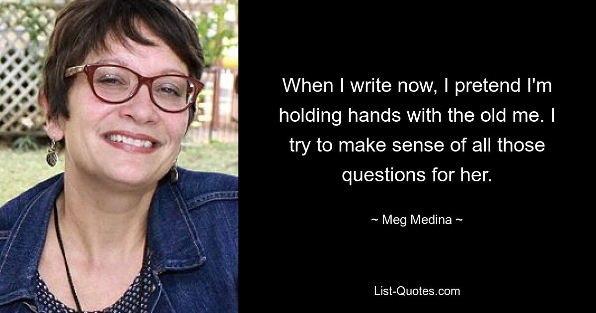 When I write now, I pretend I'm holding hands with the old me. I try to make sense of all those questions for her. — © Meg Medina