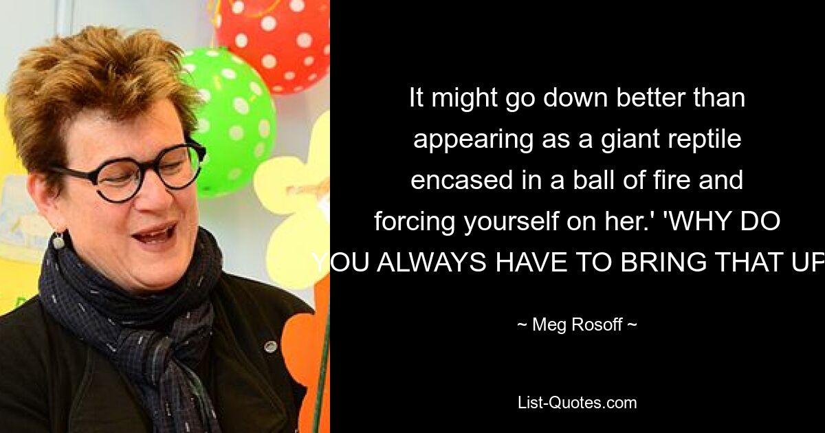 It might go down better than appearing as a giant reptile encased in a ball of fire and forcing yourself on her.' 'WHY DO YOU ALWAYS HAVE TO BRING THAT UP? — © Meg Rosoff