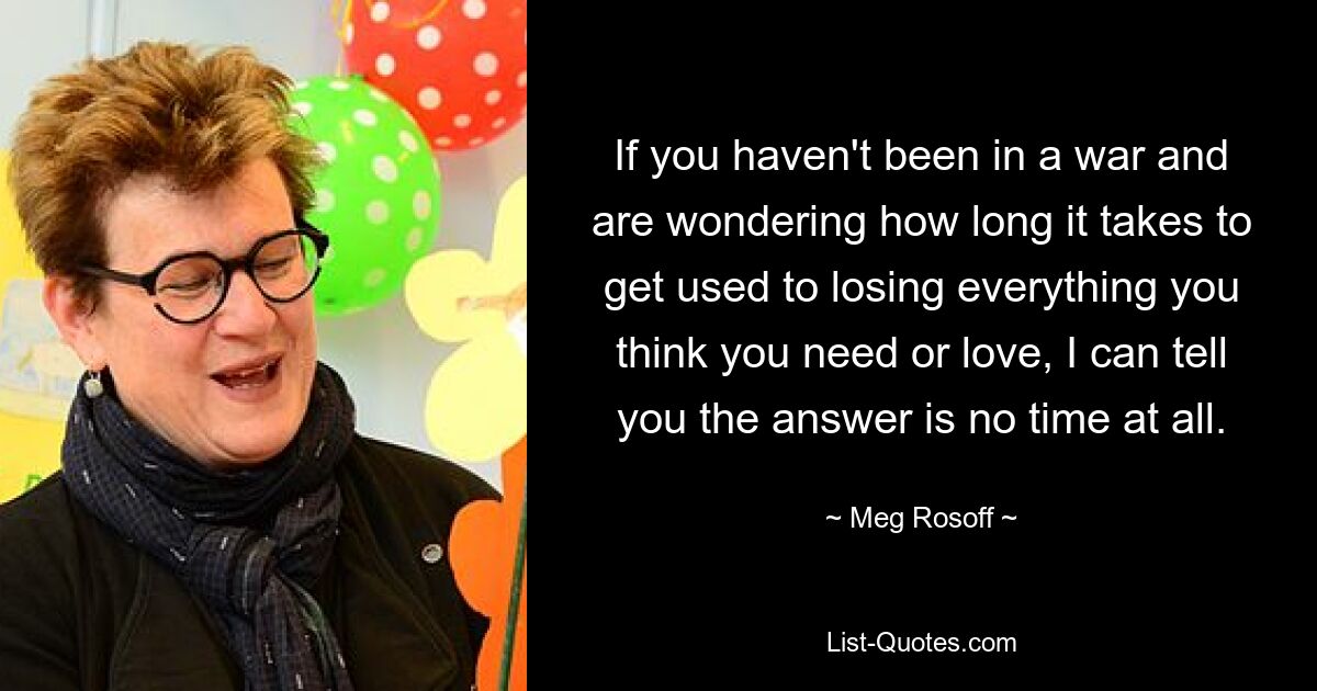 If you haven't been in a war and are wondering how long it takes to get used to losing everything you think you need or love, I can tell you the answer is no time at all. — © Meg Rosoff