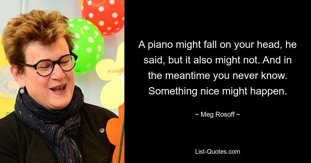 A piano might fall on your head, he said, but it also might not. And in the meantime you never know. Something nice might happen. — © Meg Rosoff