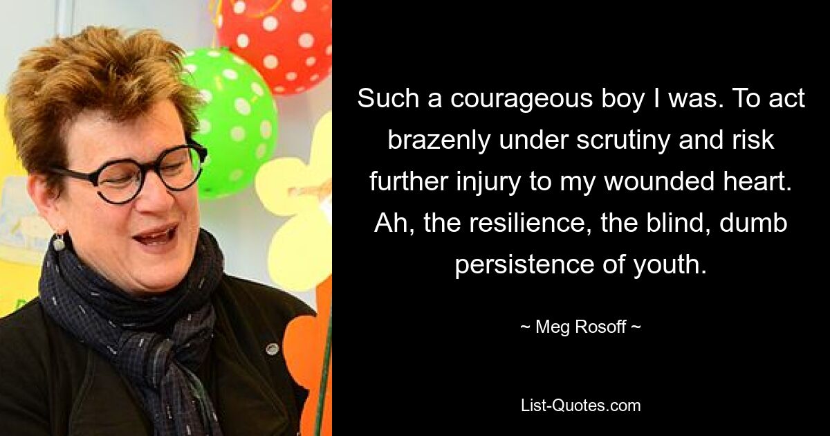 Such a courageous boy I was. To act brazenly under scrutiny and risk further injury to my wounded heart. Ah, the resilience, the blind, dumb persistence of youth. — © Meg Rosoff