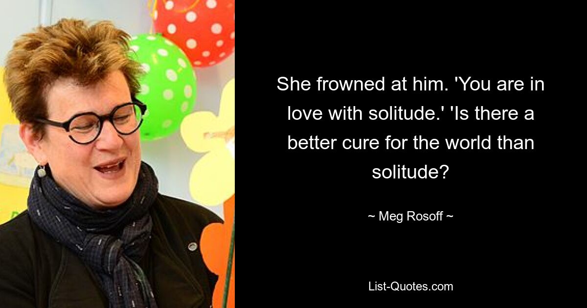 She frowned at him. 'You are in love with solitude.' 'Is there a better cure for the world than solitude? — © Meg Rosoff