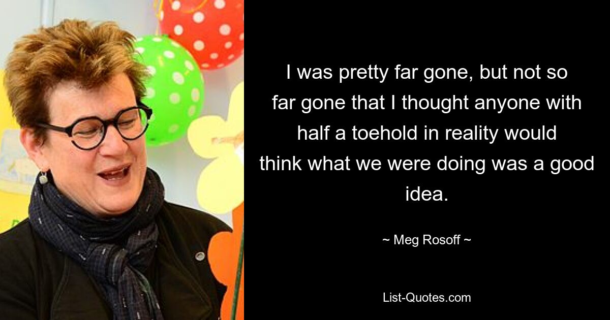 I was pretty far gone, but not so far gone that I thought anyone with half a toehold in reality would think what we were doing was a good idea. — © Meg Rosoff