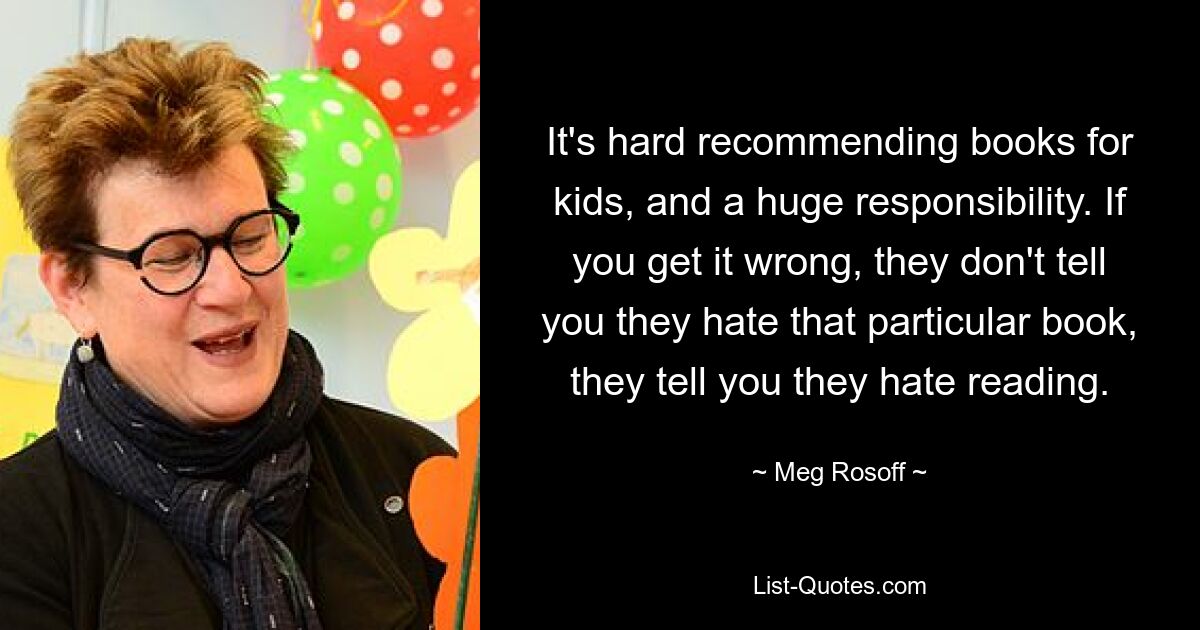 It's hard recommending books for kids, and a huge responsibility. If you get it wrong, they don't tell you they hate that particular book, they tell you they hate reading. — © Meg Rosoff