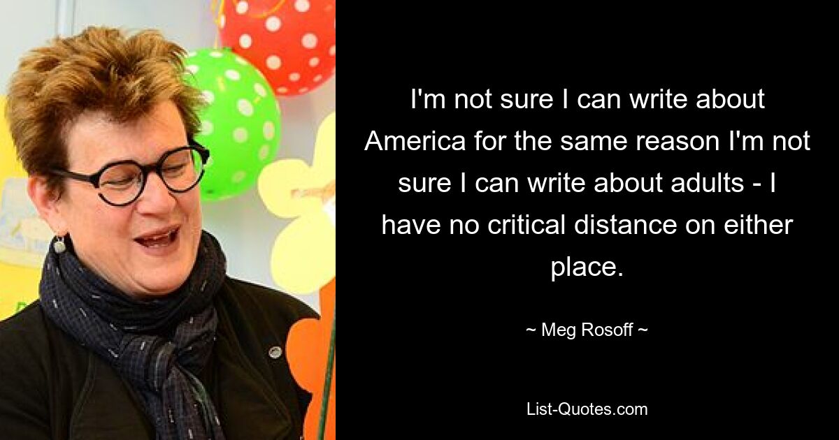 I'm not sure I can write about America for the same reason I'm not sure I can write about adults - I have no critical distance on either place. — © Meg Rosoff