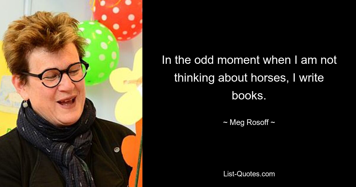 In the odd moment when I am not thinking about horses, I write books. — © Meg Rosoff