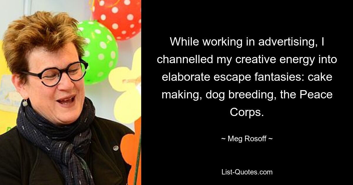 While working in advertising, I channelled my creative energy into elaborate escape fantasies: cake making, dog breeding, the Peace Corps. — © Meg Rosoff