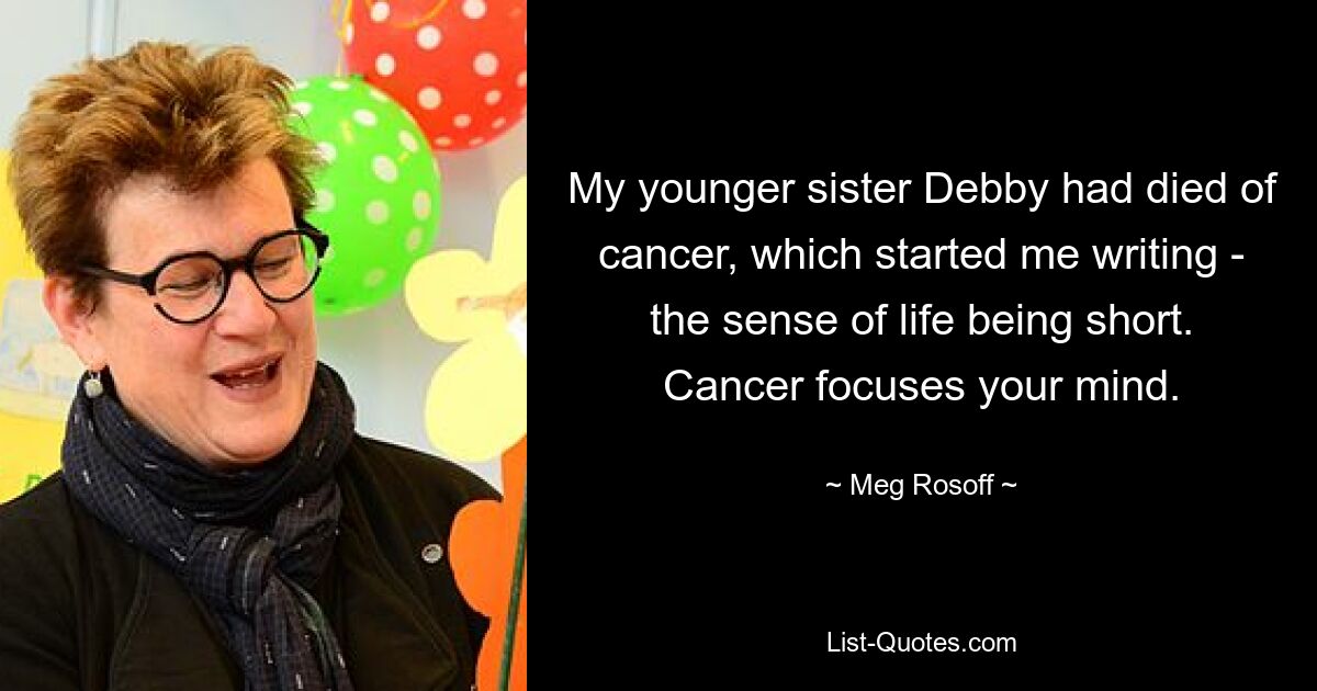 My younger sister Debby had died of cancer, which started me writing - the sense of life being short. Cancer focuses your mind. — © Meg Rosoff