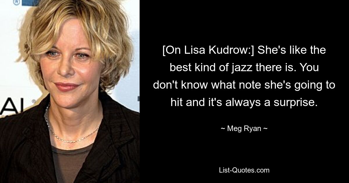 [On Lisa Kudrow:] She's like the best kind of jazz there is. You don't know what note she's going to hit and it's always a surprise. — © Meg Ryan