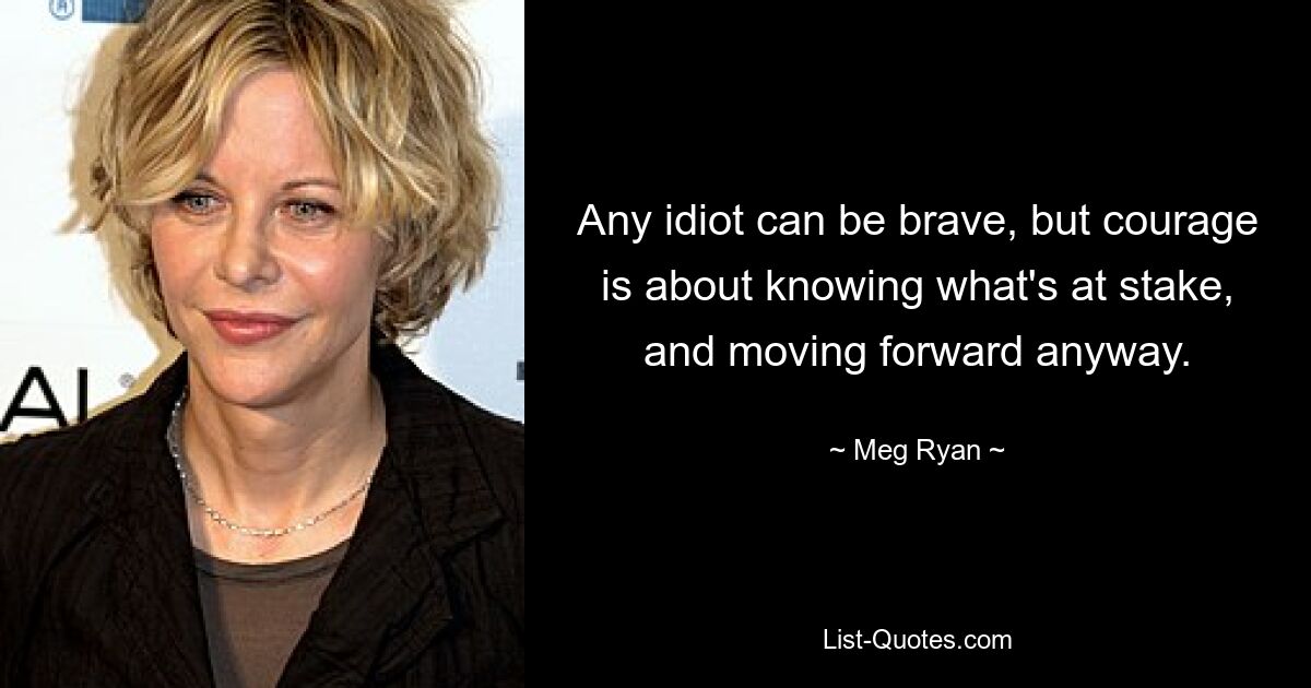 Any idiot can be brave, but courage is about knowing what's at stake, and moving forward anyway. — © Meg Ryan