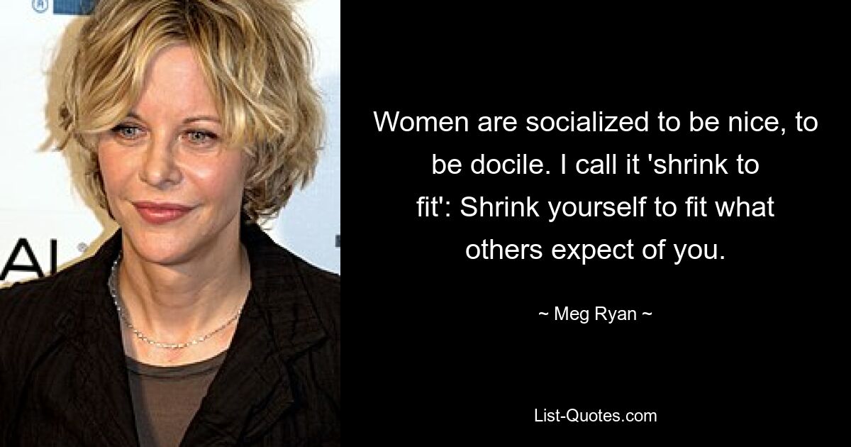 Women are socialized to be nice, to be docile. I call it 'shrink to fit': Shrink yourself to fit what others expect of you. — © Meg Ryan