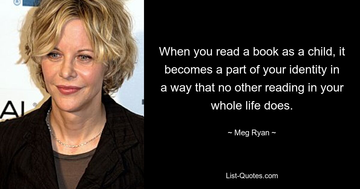 When you read a book as a child, it becomes a part of your identity in a way that no other reading in your whole life does. — © Meg Ryan