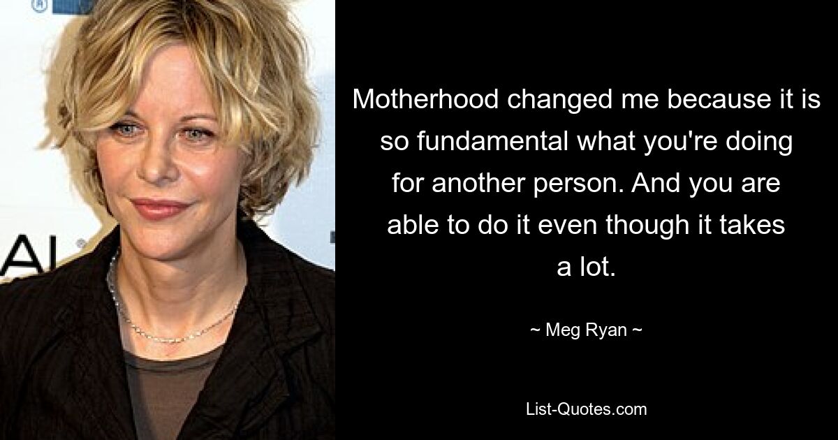 Motherhood changed me because it is so fundamental what you're doing for another person. And you are able to do it even though it takes a lot. — © Meg Ryan