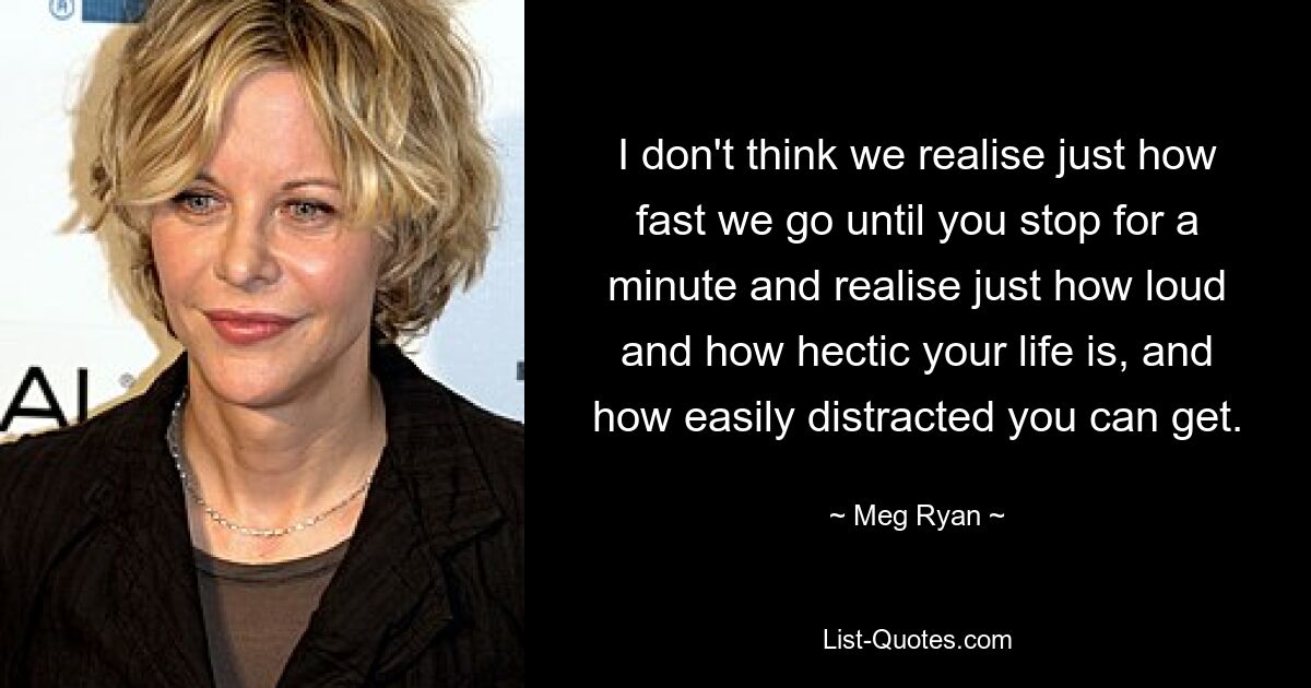 I don't think we realise just how fast we go until you stop for a minute and realise just how loud and how hectic your life is, and how easily distracted you can get. — © Meg Ryan