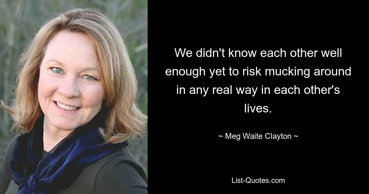 We didn't know each other well enough yet to risk mucking around in any real way in each other's lives. — © Meg Waite Clayton