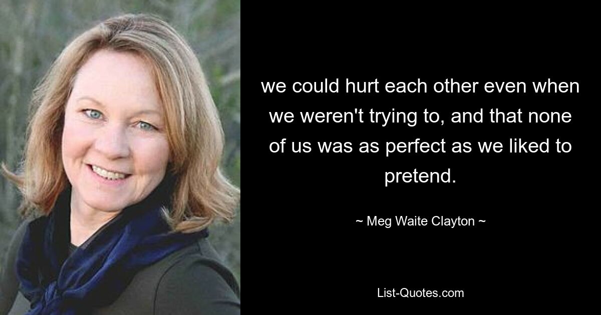 we could hurt each other even when we weren't trying to, and that none of us was as perfect as we liked to pretend. — © Meg Waite Clayton