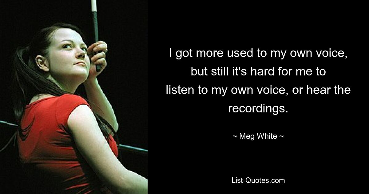 I got more used to my own voice, but still it's hard for me to listen to my own voice, or hear the recordings. — © Meg White