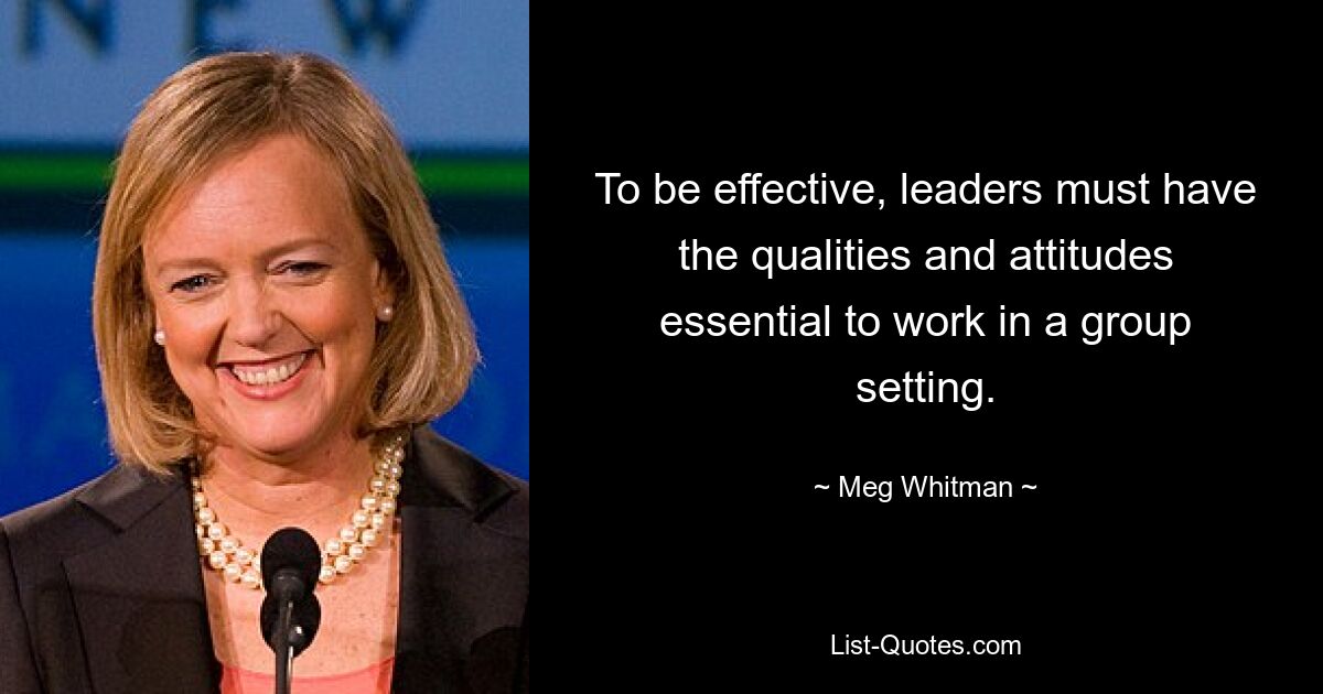 To be effective, leaders must have the qualities and attitudes essential to work in a group setting. — © Meg Whitman