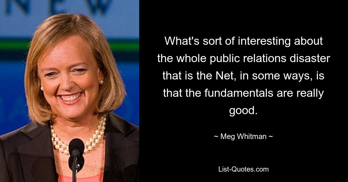 What's sort of interesting about the whole public relations disaster that is the Net, in some ways, is that the fundamentals are really good. — © Meg Whitman