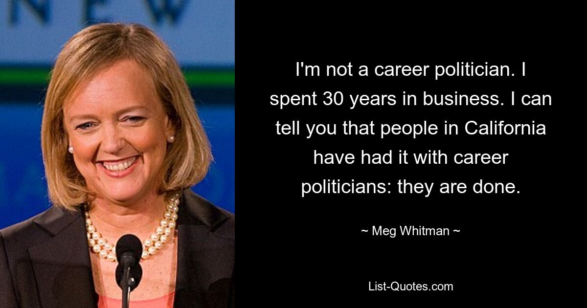 I'm not a career politician. I spent 30 years in business. I can tell you that people in California have had it with career politicians: they are done. — © Meg Whitman