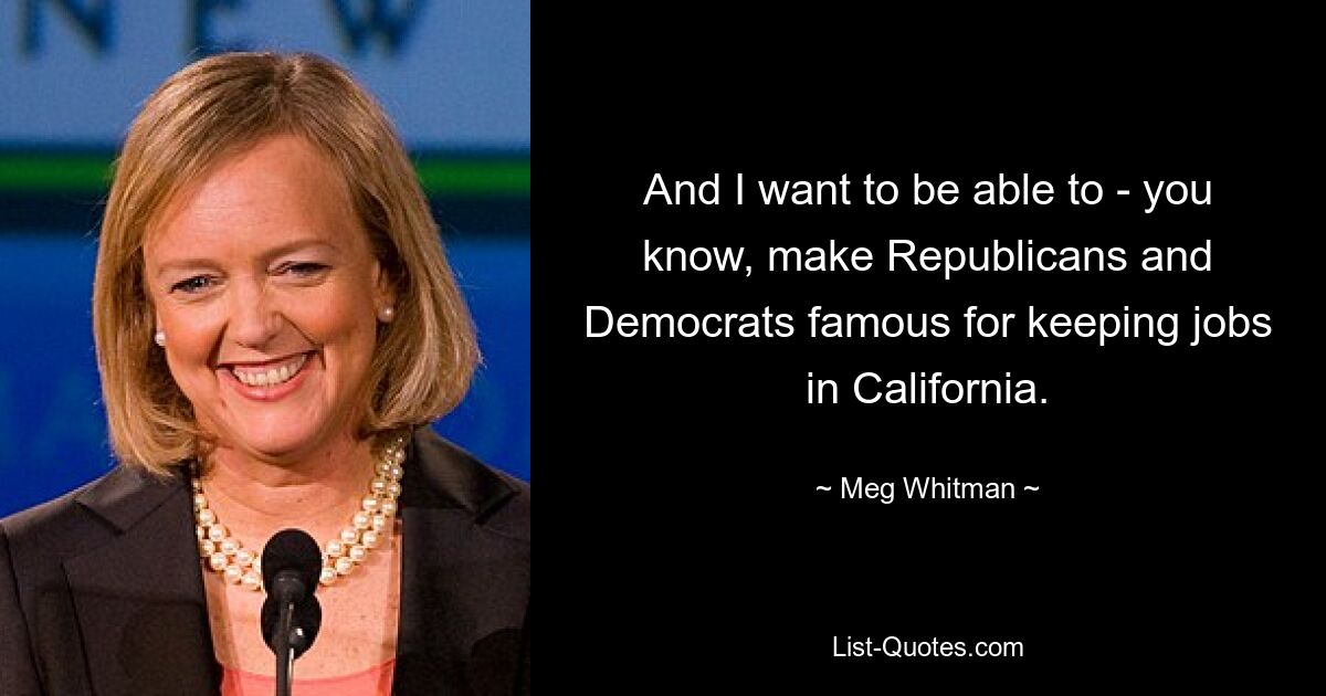 And I want to be able to - you know, make Republicans and Democrats famous for keeping jobs in California. — © Meg Whitman