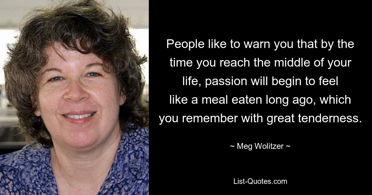 People like to warn you that by the time you reach the middle of your life, passion will begin to feel like a meal eaten long ago, which you remember with great tenderness. — © Meg Wolitzer