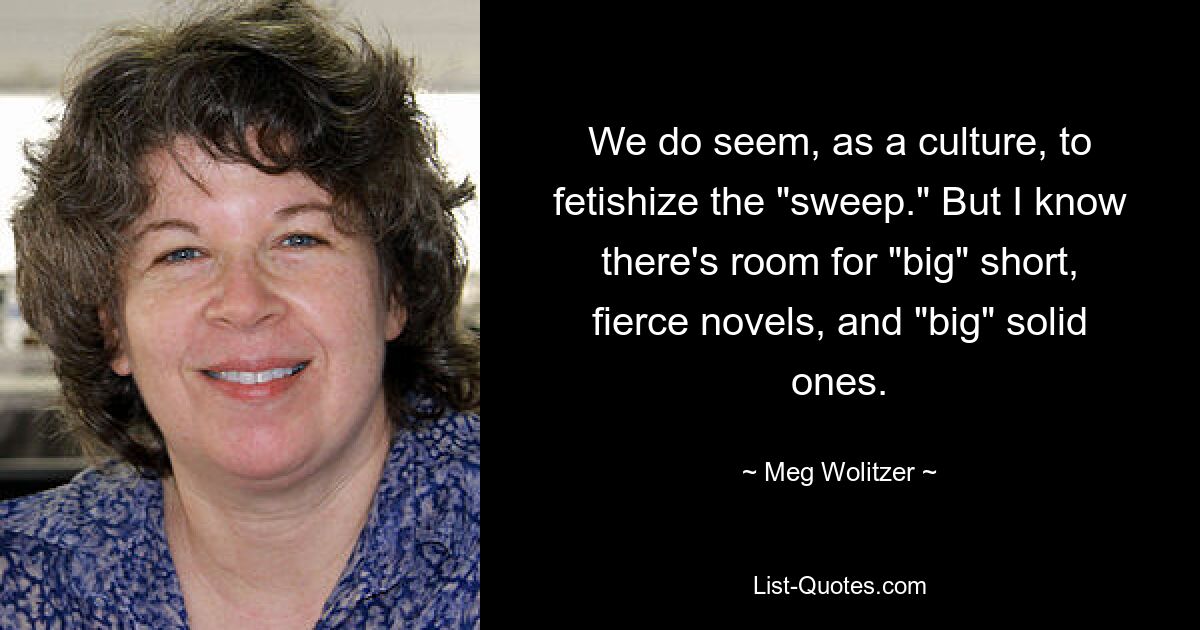 We do seem, as a culture, to fetishize the "sweep." But I know there's room for "big" short, fierce novels, and "big" solid ones. — © Meg Wolitzer