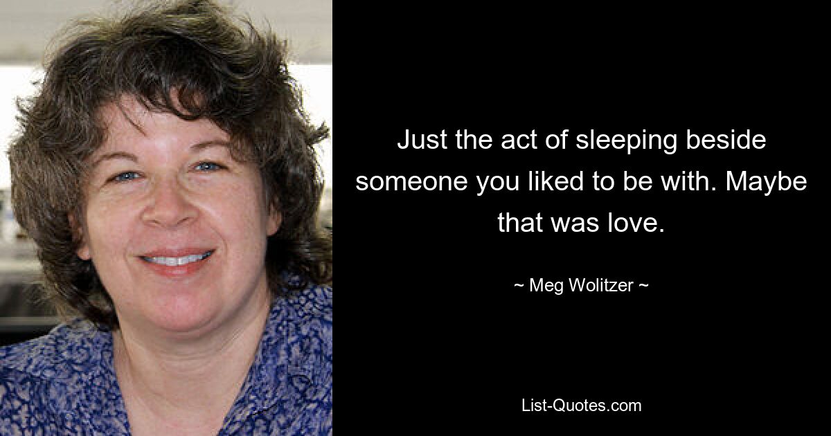 Just the act of sleeping beside someone you liked to be with. Maybe that was love. — © Meg Wolitzer