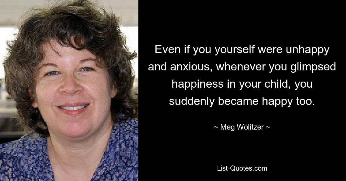 Even if you yourself were unhappy and anxious, whenever you glimpsed happiness in your child, you suddenly became happy too. — © Meg Wolitzer