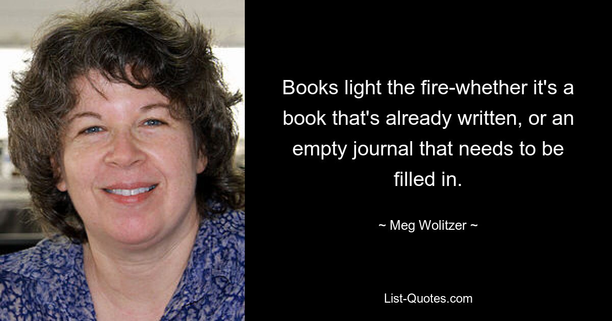 Books light the fire-whether it's a book that's already written, or an empty journal that needs to be filled in. — © Meg Wolitzer