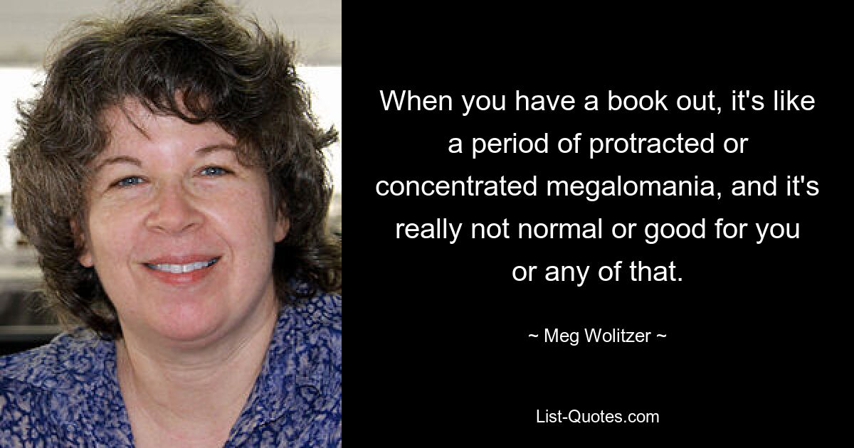 When you have a book out, it's like a period of protracted or concentrated megalomania, and it's really not normal or good for you or any of that. — © Meg Wolitzer