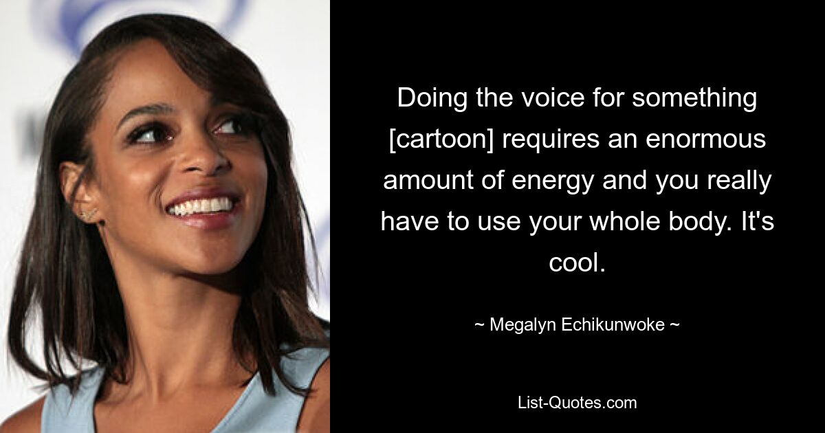 Doing the voice for something [cartoon] requires an enormous amount of energy and you really have to use your whole body. It's cool. — © Megalyn Echikunwoke