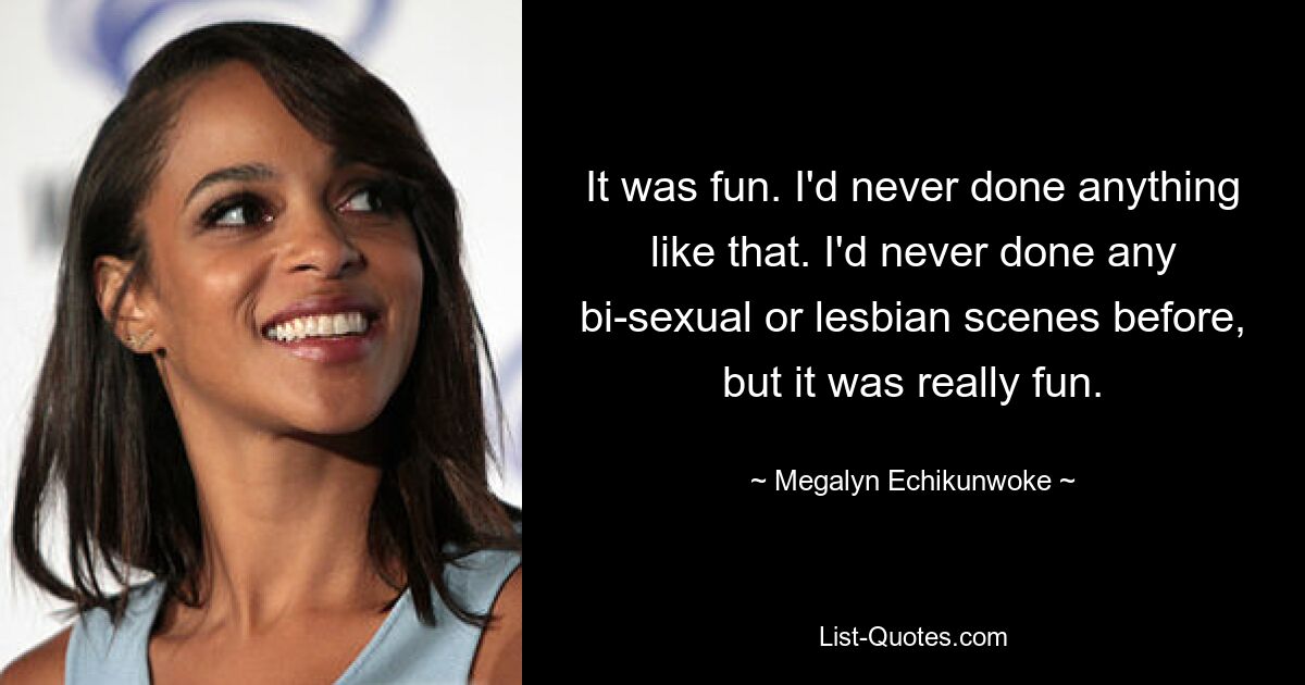 It was fun. I'd never done anything like that. I'd never done any bi-sexual or lesbian scenes before, but it was really fun. — © Megalyn Echikunwoke