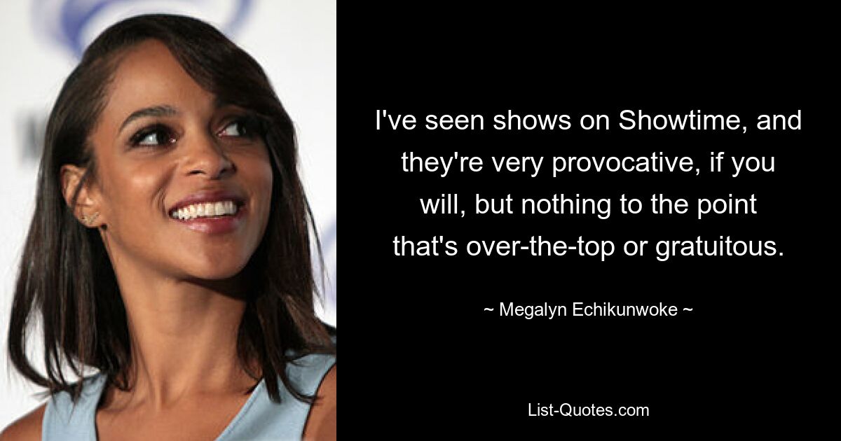 I've seen shows on Showtime, and they're very provocative, if you will, but nothing to the point that's over-the-top or gratuitous. — © Megalyn Echikunwoke