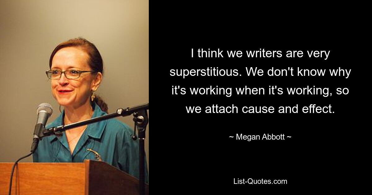 I think we writers are very superstitious. We don't know why it's working when it's working, so we attach cause and effect. — © Megan Abbott