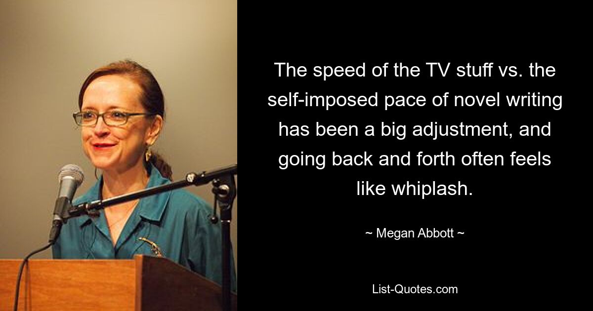 The speed of the TV stuff vs. the self-imposed pace of novel writing has been a big adjustment, and going back and forth often feels like whiplash. — © Megan Abbott