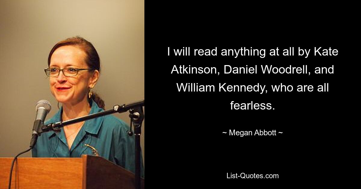 I will read anything at all by Kate Atkinson, Daniel Woodrell, and William Kennedy, who are all fearless. — © Megan Abbott